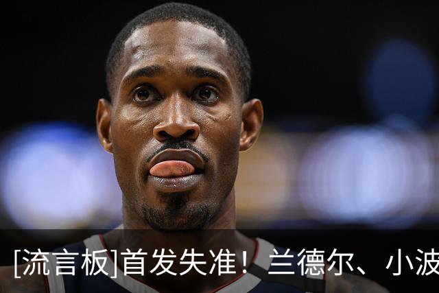 [流言板]首发失准！兰德尔、小波特、杰明上半场合计19投仅3中